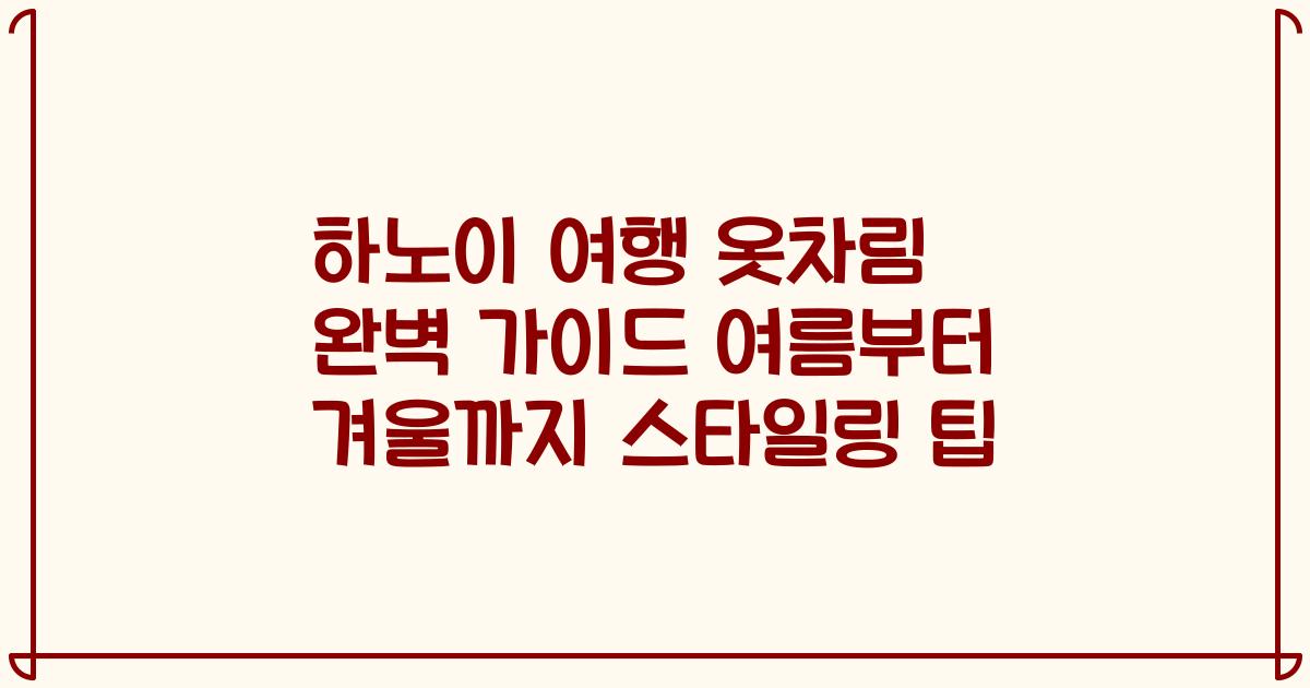 하노이 여행 옷차림 완벽 가이드 여름부터 겨울까지 스타일링 팁