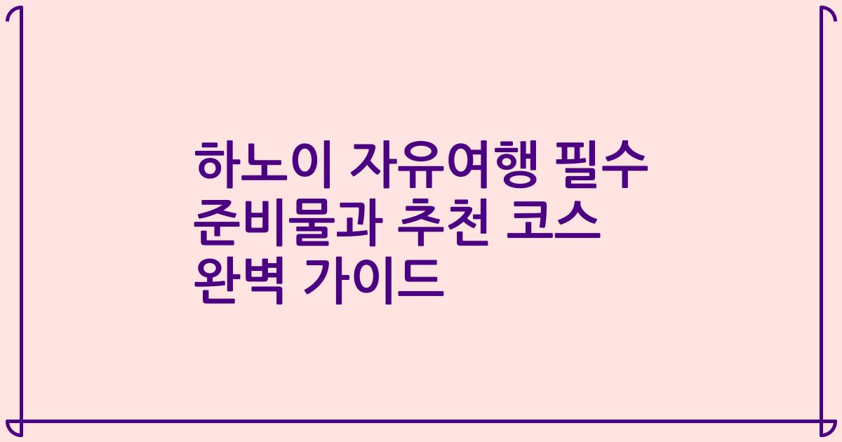 하노이 자유여행 필수 준비물과 추천 코스 완벽 가이드