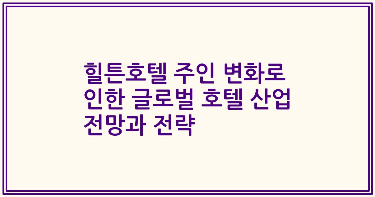 힐튼호텔 주인 변화로 인한 글로벌 호텔 산업 전망과 전략